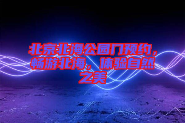 北京北海公園門預約，暢游北海，體驗自然之美