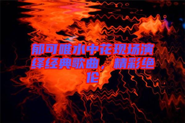 郁可唯水中花現場演繹經典歌曲，精彩絕倫