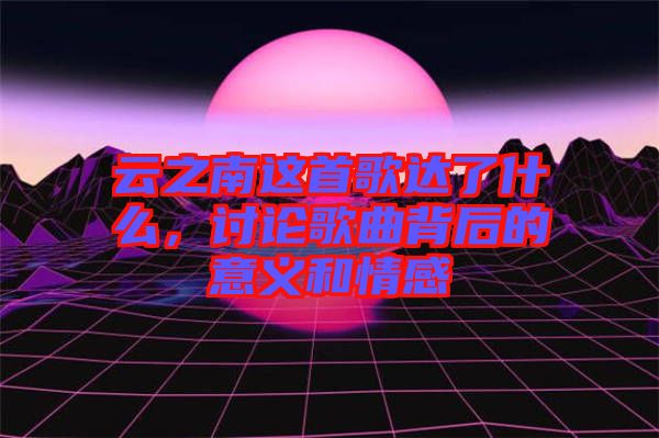 云之南這首歌達了什么，討論歌曲背后的意義和情感