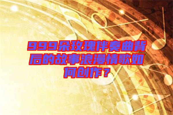 999朵玫瑰伴奏曲背后的故事浪漫情歌如何創作？