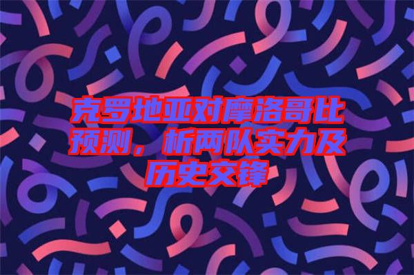 克羅地亞對(duì)摩洛哥比預(yù)測(cè)，析兩隊(duì)實(shí)力及歷史交鋒