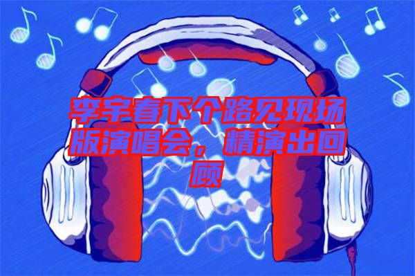 李宇春下個路見現場版演唱會，精演出回顧