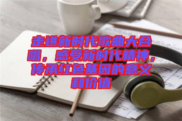 走進新時代歌曲大合唱，感受新時代精神，傳承紅色基因的意義和價值