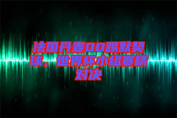 法國丹麥00踢默契球，世界杯小組賽精對決