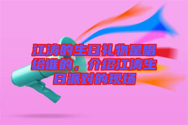 江濤的生日禮物是唱給誰的，介紹江濤生日派對的現(xiàn)場