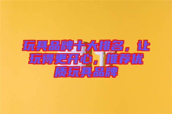 玩具品牌十大排名，讓玩得更開心，推薦優質玩具品牌