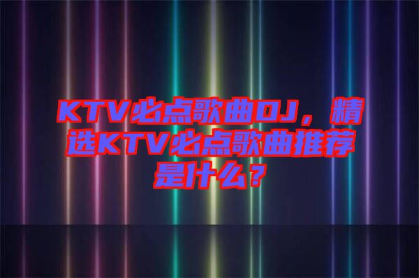 KTV必點(diǎn)歌曲DJ，精選KTV必點(diǎn)歌曲推薦是什么？