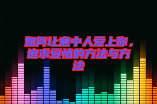 如何讓意中人愛上你，追求愛情的方法與方法