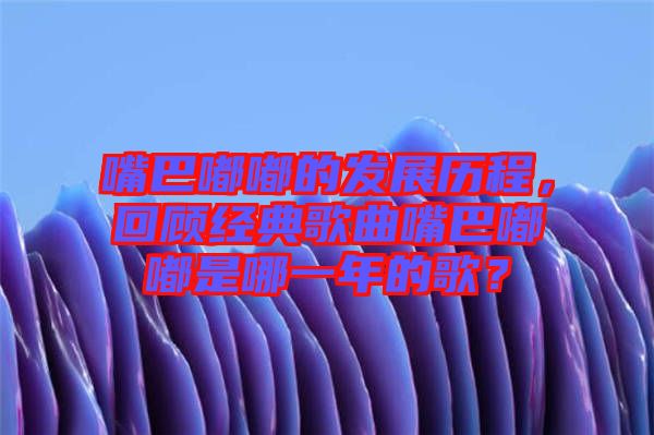 嘴巴嘟嘟的發(fā)展歷程，回顧經(jīng)典歌曲嘴巴嘟嘟是哪一年的歌？