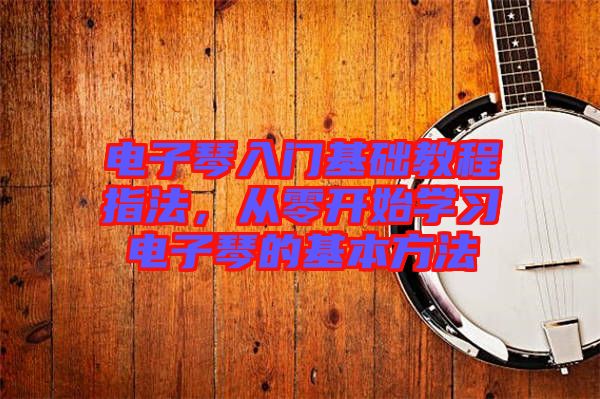 電子琴入門基礎(chǔ)教程指法，從零開(kāi)始學(xué)習(xí)電子琴的基本方法