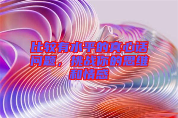 比較有水平的真心話問題，挑戰你的思維和情感