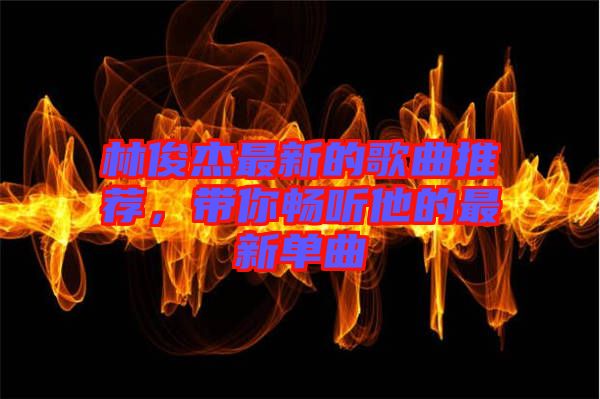 林俊杰最新的歌曲推薦，帶你暢聽他的最新單曲