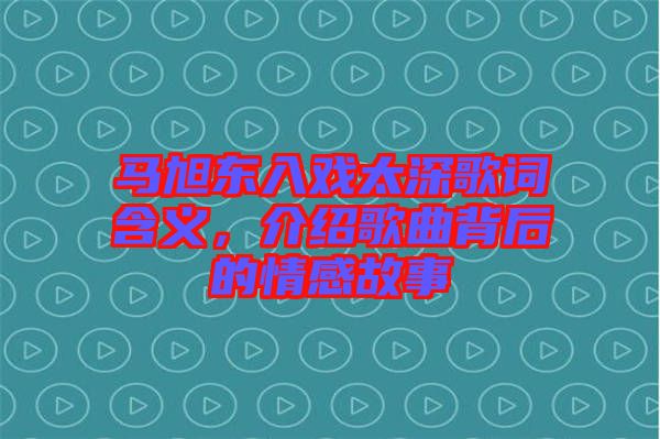 馬旭東入戲太深歌詞含義，介紹歌曲背后的情感故事