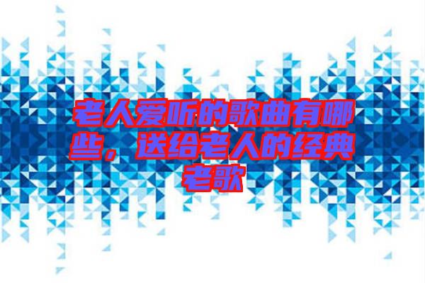 老人愛聽的歌曲有哪些，送給老人的經典老歌