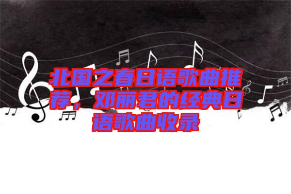 北國(guó)之春日語歌曲推薦，鄧麗君的經(jīng)典日語歌曲收錄