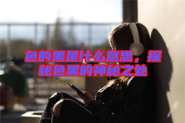 色的黑是什么意思，探秘色黑的神秘之處