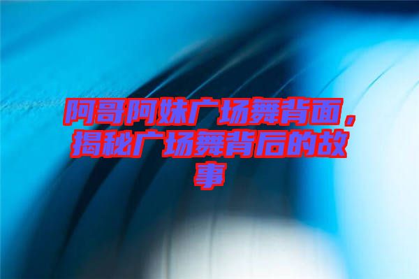 阿哥阿妹廣場舞背面，揭秘廣場舞背后的故事