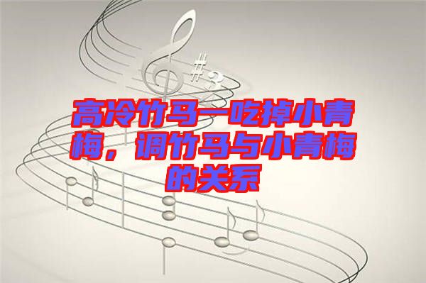 高冷竹馬一吃掉小青梅，調竹馬與小青梅的關系