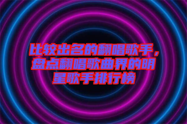 比較出名的翻唱歌手，盤點翻唱歌曲界的明星歌手排行榜