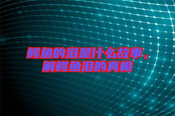 鱷魚的淚是什么故事，解鱷魚淚的真相