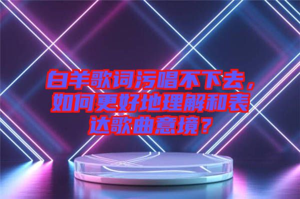 白羊歌詞污唱不下去，如何更好地理解和表達(dá)歌曲意境？