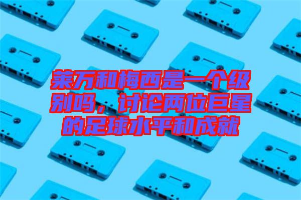 萊萬和梅西是一個級別嗎，討論兩位巨星的足球水平和成就