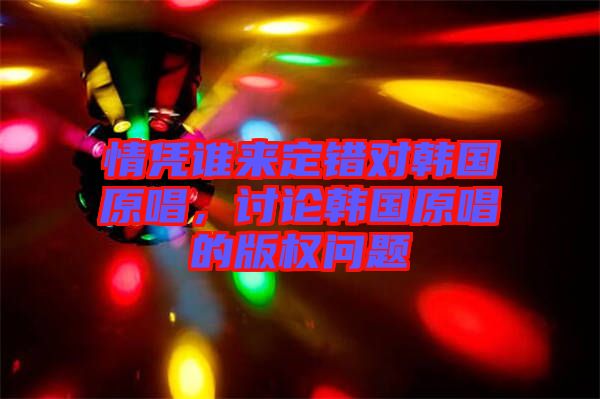 情憑誰來定錯對韓國原唱，討論韓國原唱的版權問題