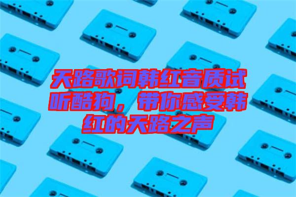 天路歌詞韓紅音質試聽酷狗，帶你感受韓紅的天路之聲