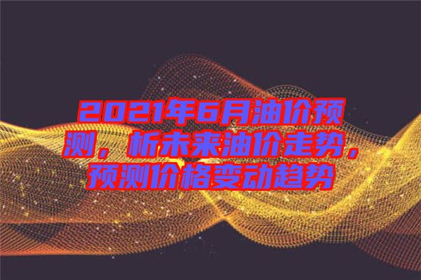 2021年6月油價預測，析未來油價走勢，預測價格變動趨勢