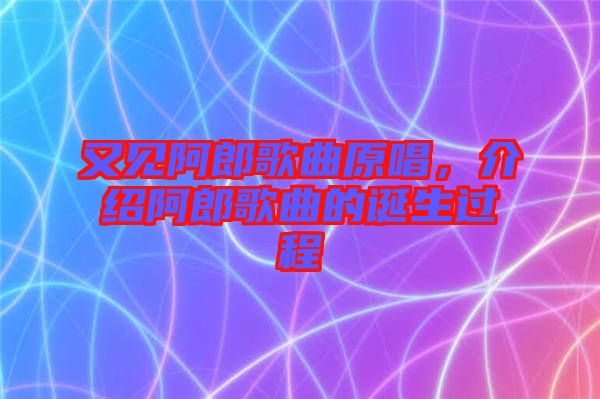 又見(jiàn)阿郎歌曲原唱，介紹阿郎歌曲的誕生過(guò)程