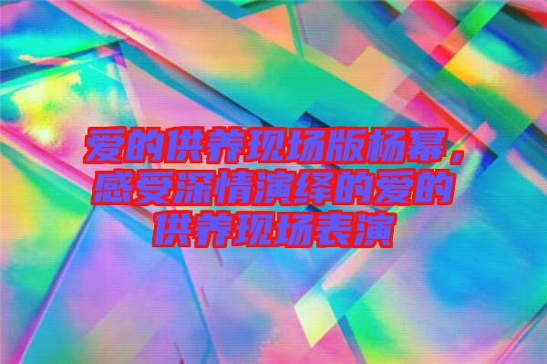 愛的供養現場版楊冪，感受深情演繹的愛的供養現場表演