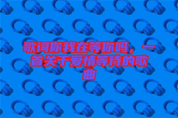 歌詞你我在等你嗎，一首關(guān)于愛情等待的歌曲