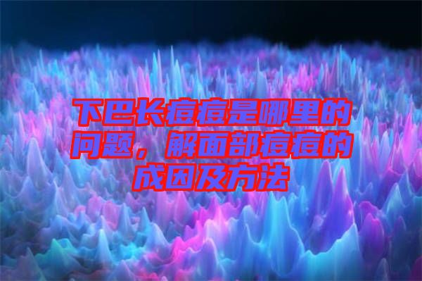 下巴長痘痘是哪里的問題，解面部痘痘的成因及方法