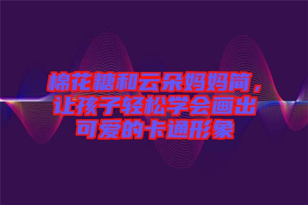棉花糖和云朵媽媽簡(jiǎn)，讓孩子輕松學(xué)會(huì)畫出可愛的卡通形象