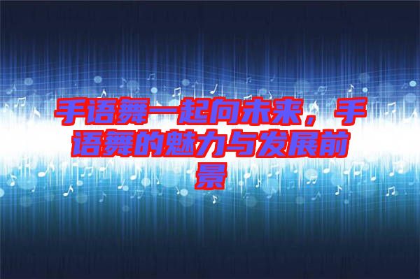 手語舞一起向未來，手語舞的魅力與發展前景