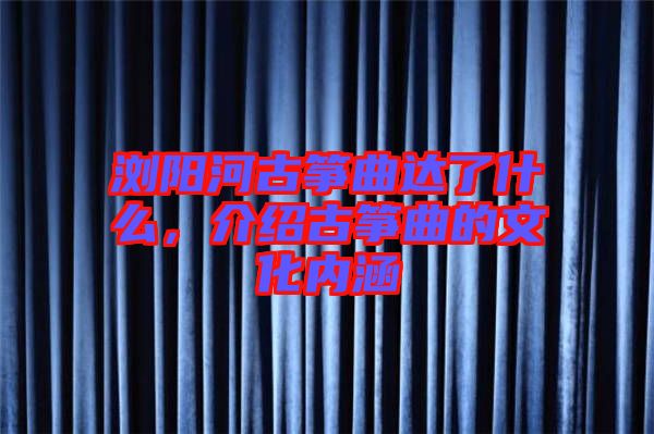 瀏陽河古箏曲達了什么，介紹古箏曲的文化內涵
