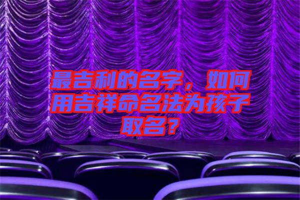 最吉利的名字，如何用吉祥命名法為孩子取名？