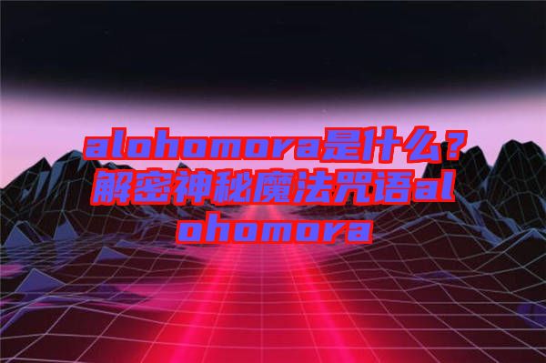 alohomora是什么？解密神秘魔法咒語alohomora