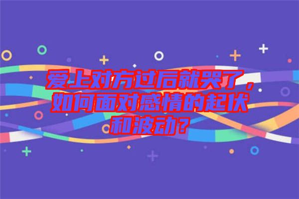 愛上對方過后就哭了，如何面對感情的起伏和波動？