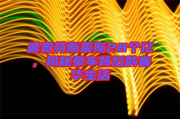 最貴勞斯萊斯28個億，揭秘豪車背后的奢華生活
