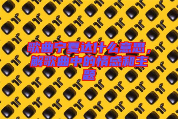 歌曲寧夏達什么意思，解歌曲中的情感和主題