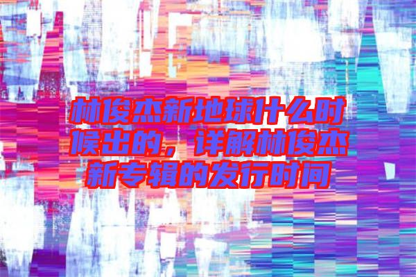 林俊杰新地球什么時候出的，詳解林俊杰新專輯的發行時間