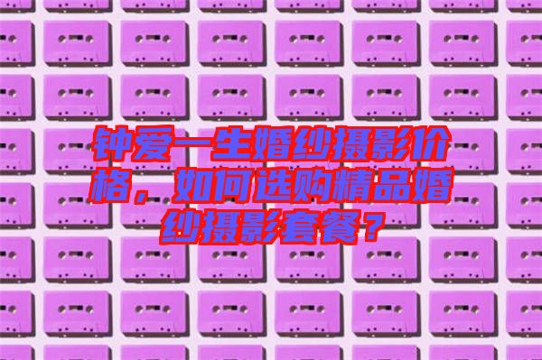 鐘愛一生婚紗攝影價格，如何選購精品婚紗攝影套餐？