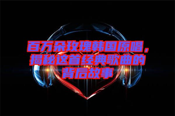百萬朵玫瑰韓國原唱，揭秘這首經典歌曲的背后故事
