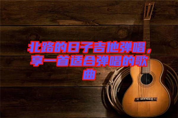 北路的日子吉他彈唱，享一首適合彈唱的歌曲