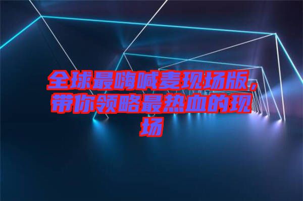 全球最嗨喊麥現場版，帶你領略最熱血的現場