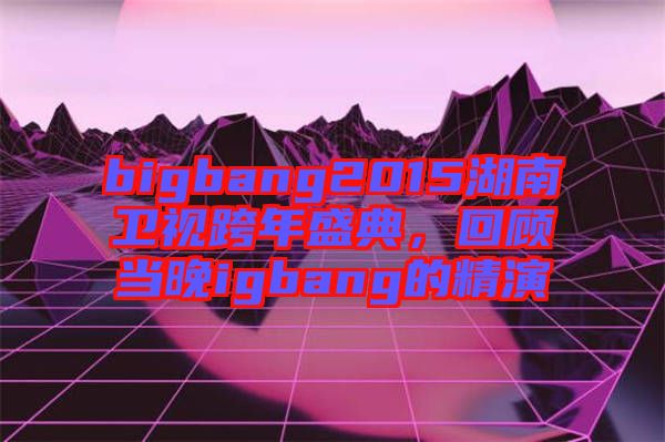 bigbang2015湖南衛視跨年盛典，回顧當晚igbang的精演