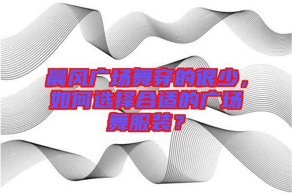 晨風(fēng)廣場(chǎng)舞穿的很少，如何選擇合適的廣場(chǎng)舞服裝？