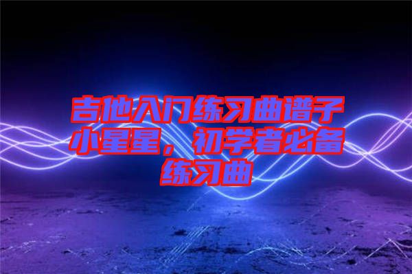 吉他入門練習曲譜子小星星，初學者必備練習曲