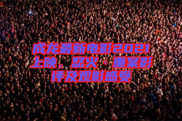 成龍最新電影2021上映，怒火·重案影評及觀影感受